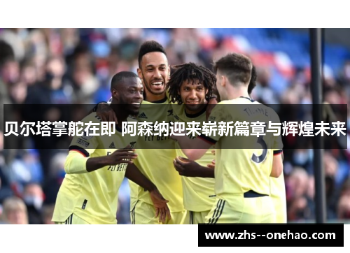 贝尔塔掌舵在即 阿森纳迎来崭新篇章与辉煌未来