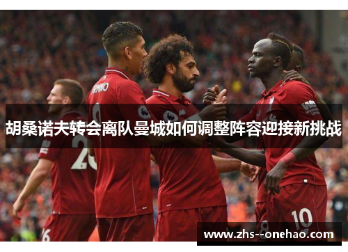 胡桑诺夫转会离队曼城如何调整阵容迎接新挑战