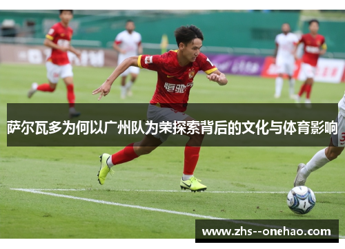 萨尔瓦多为何以广州队为荣探索背后的文化与体育影响