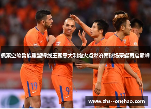 佩莱空降鲁能重塑锋线王朝意大利炮火点燃济南球场荣耀再启巅峰