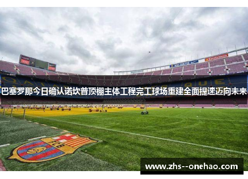 巴塞罗那今日确认诺坎普顶棚主体工程完工球场重建全面提速迈向未来 巴塞罗那今日确认诺坎普顶棚主体工程完工球场重建全面提速迈向未来