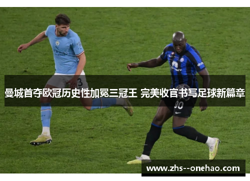 曼城首夺欧冠历史性加冕三冠王 完美收官书写足球新篇章