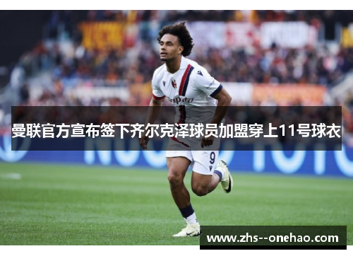 曼联官方宣布签下齐尔克泽球员加盟穿上11号球衣