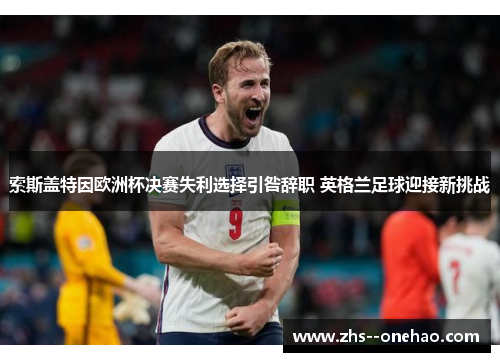 索斯盖特因欧洲杯决赛失利选择引咎辞职 英格兰足球迎接新挑战 索斯盖特因欧洲杯决赛失利选择引咎辞职 英格兰足球迎接新挑战