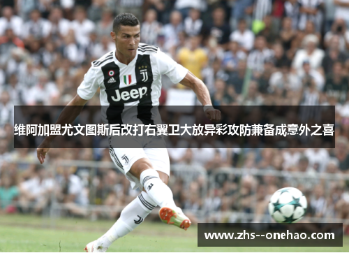 维阿加盟尤文图斯后改打右翼卫大放异彩攻防兼备成意外之喜 维阿加盟尤文图斯后改打右翼卫大放异彩攻防兼备成意外之喜