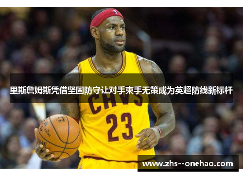 里斯詹姆斯凭借坚固防守让对手束手无策成为英超防线新标杆