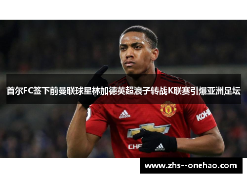 首尔FC签下前曼联球星林加德英超浪子转战K联赛引爆亚洲足坛